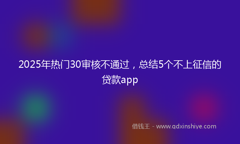 2025年热门30审核不通过，总结5个不上征信的贷款app