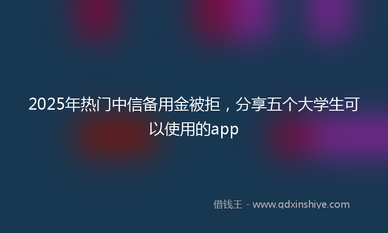 2025年热门中信备用金被拒，分享五个大学生可以使用的app