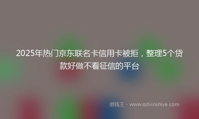 2025年热门京东联名卡信用卡被拒，整理5个贷款好做不看征信的平台