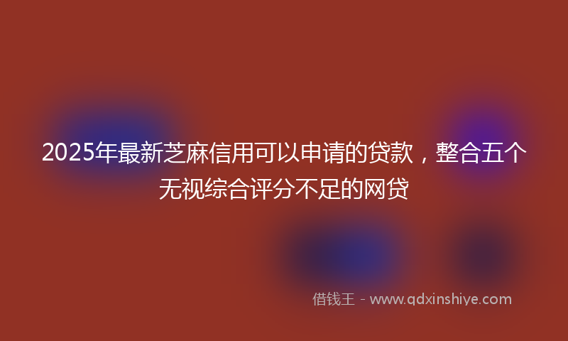 2025年最新芝麻信用可以申请的贷款，整合五个无视综合评分不足的网贷