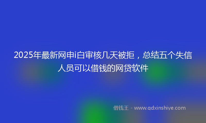 2025年最新网申i白审核几天被拒，总结五个失信人员可以借钱的网贷软件