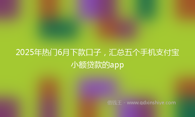 2025年热门6月下款口子，汇总五个手机支付宝小额贷款的app