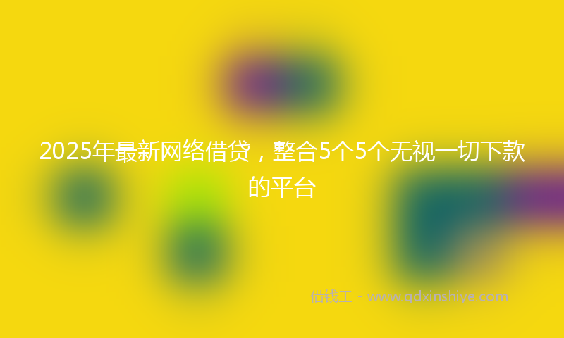 2025年最新网络借贷，整合5个5个无视一切下款的平台