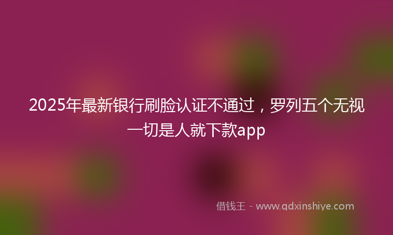 2025年最新银行刷脸认证不通过，罗列五个无视一切是人就下款app