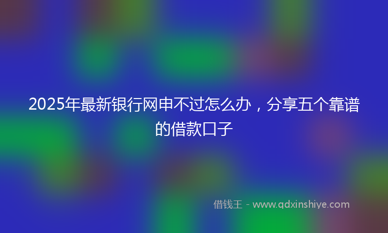 2025年最新银行网申不过怎么办，分享五个靠谱的借款口子