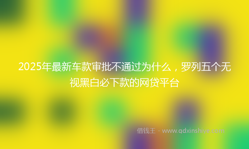 2025年最新车款审批不通过为什么，罗列五个无视黑白必下款的网贷平台
