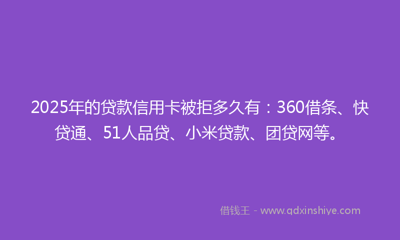 2025年的贷款信用卡被拒多久有：360借条、快贷通、51人品贷、小米贷款、团贷网等。