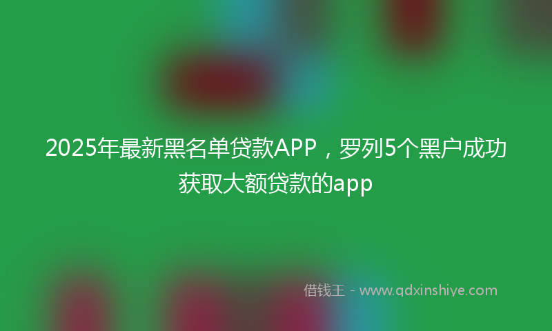 2025年最新黑名单贷款APP，罗列5个黑户成功获取大额贷款的app