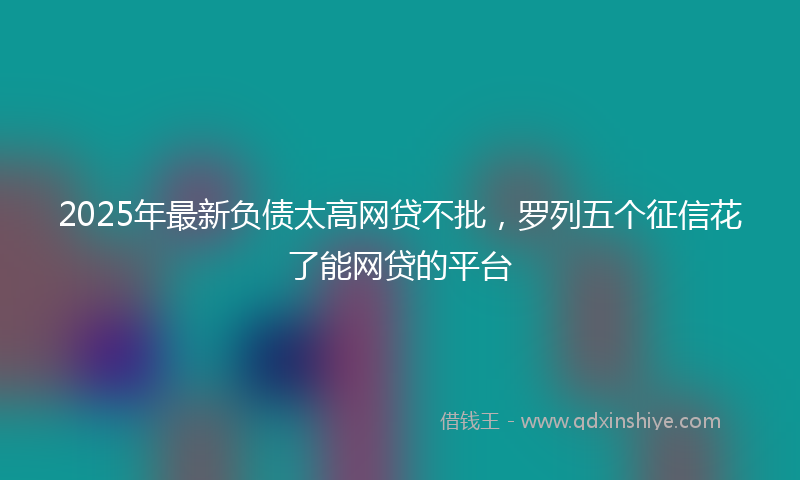 2025年最新负债太高网贷不批，罗列五个征信花了能网贷的平台