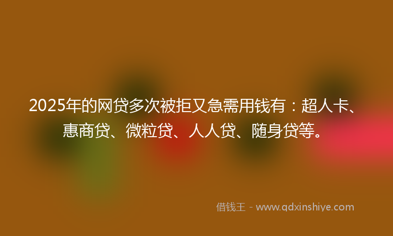 2025年的网贷多次被拒又急需用钱有：超人卡、惠商贷、微粒贷、人人贷、随身贷等。