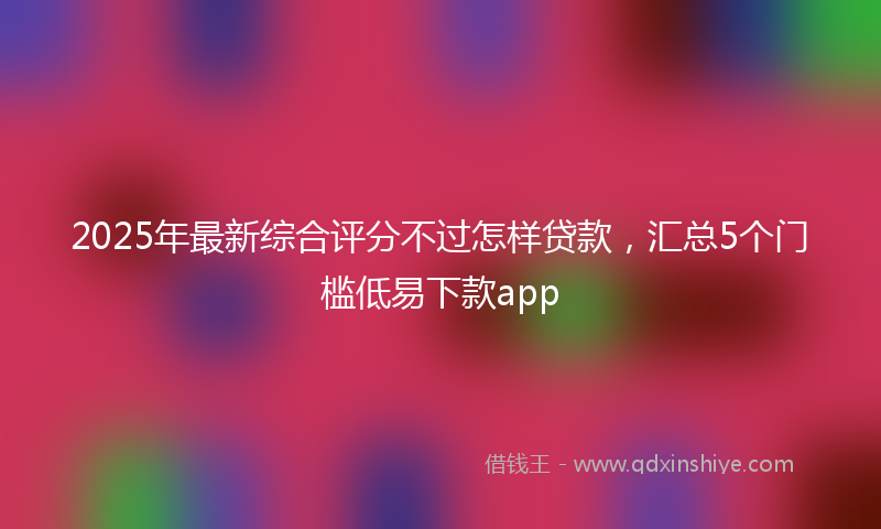 2025年最新综合评分不过怎样贷款，汇总5个门槛低易下款app