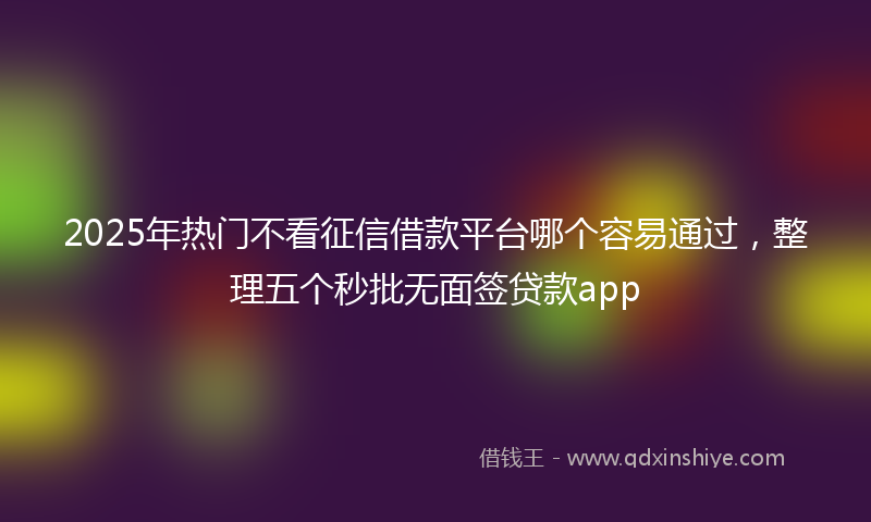2025年热门不看征信借款平台哪个容易通过，整理五个秒批无面签贷款app