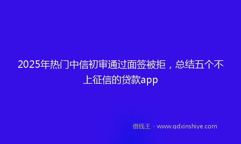 2025年热门中信初审通过面签被拒，总结五个不上征信的贷款app