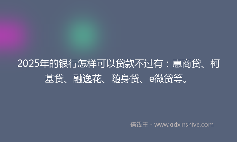 2025年的银行怎样可以贷款不过有:惠商贷、柯基贷、融逸花、随身贷、e微贷等。