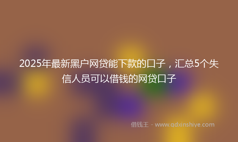 2025年最新黑户网贷能下款的口子，汇总5个失信人员可以借钱的网贷口子