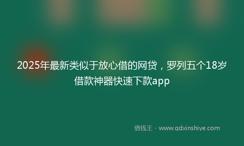 2025年最新类似于放心借的网贷，罗列五个18岁借款神器快速下款app