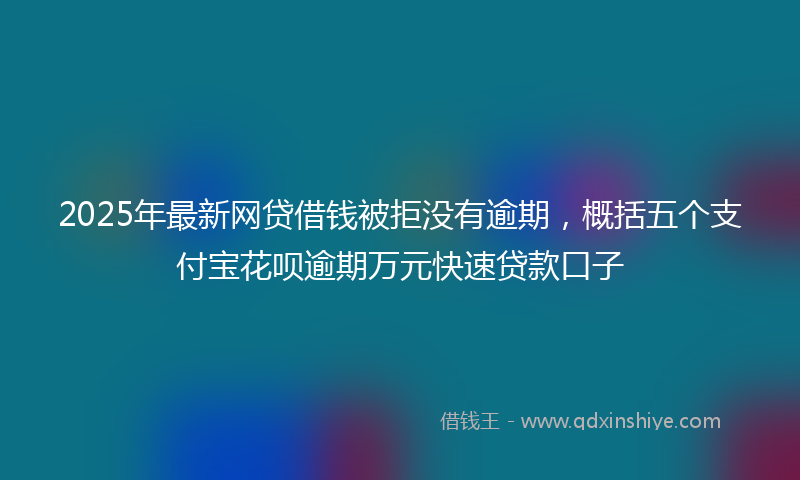 2025年最新网贷借钱被拒没有逾期，概括五个支付宝花呗逾期万元快速贷款口子