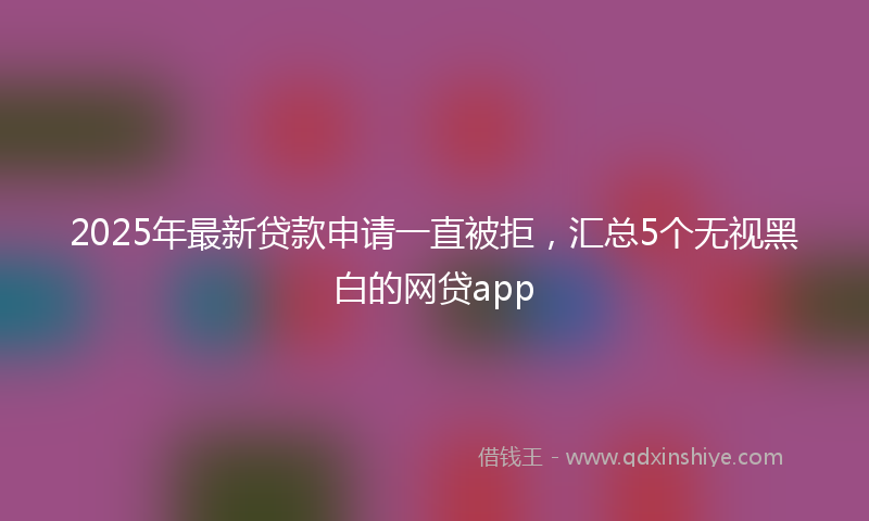 2025年最新贷款申请一直被拒，汇总5个无视黑白的网贷app