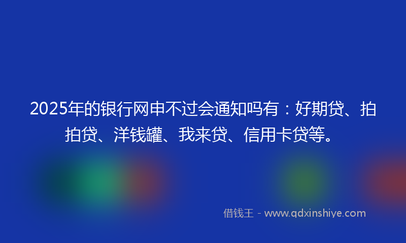 2025年的银行网申不过会通知吗有：好期贷、拍拍贷、洋钱罐、我来贷、信用卡贷等。