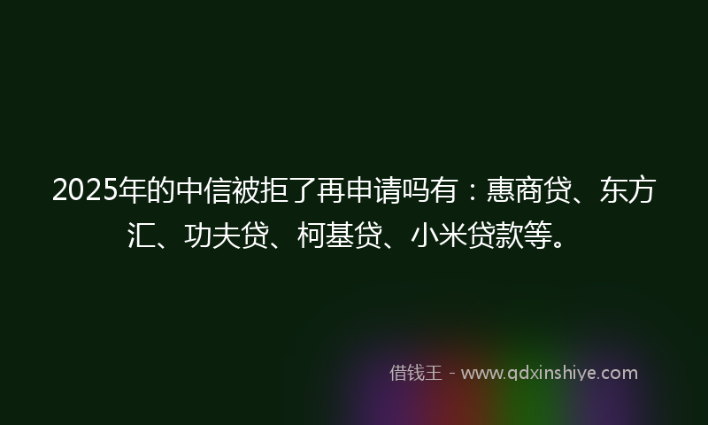 2025年的中信被拒了再申请吗有：惠商贷、东方汇、功夫贷、柯基贷、小米贷款等。