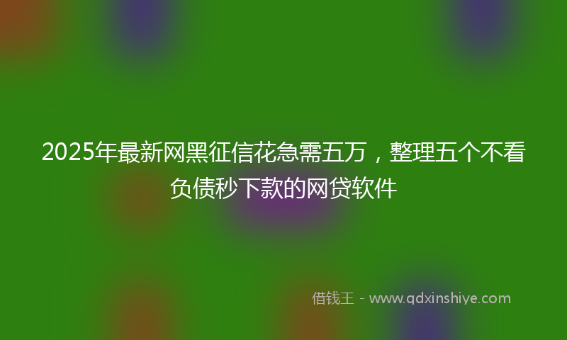 2025年最新网黑征信花急需五万，整理五个不看负债秒下款的网贷软件