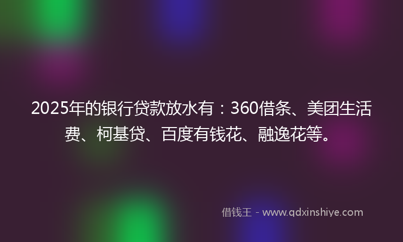 2025年的银行贷款放水有：360借条、美团生活费、柯基贷、百度有钱花、融逸花等。