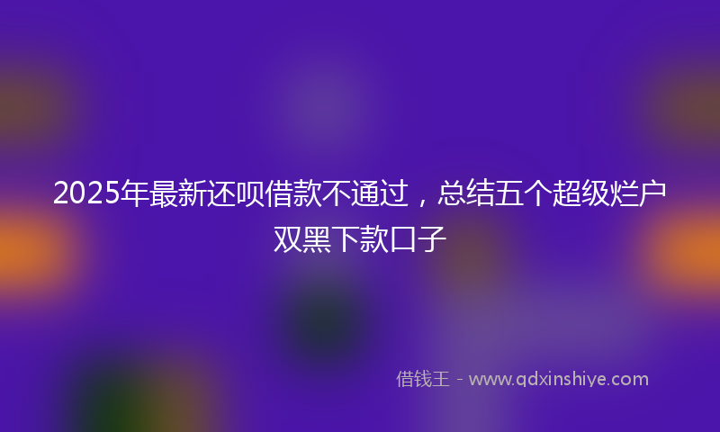 2025年最新还呗借款不通过，总结五个超级烂户双黑下款口子