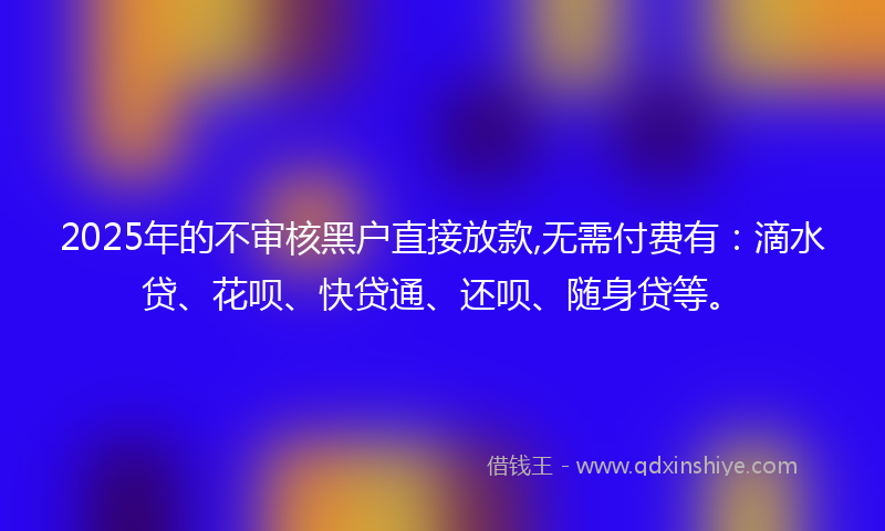2025年的不审核黑户直接放款,无需付费有：滴水贷、花呗、快贷通、还呗、随身贷等。
