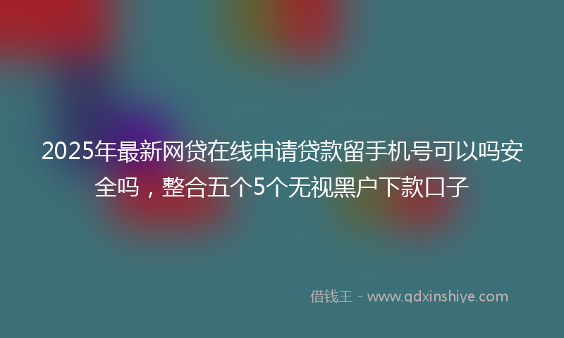 2025年最新网贷在线申请贷款留手机号可以吗安全吗，整合五个5个无视黑户下款口子