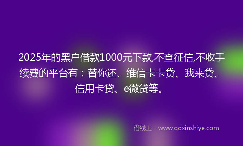 2025年的黑户借款1000元下款,不查征信,不收手续费的平台有：替你还、维信卡卡贷、我来贷、信用卡贷、e微贷等。