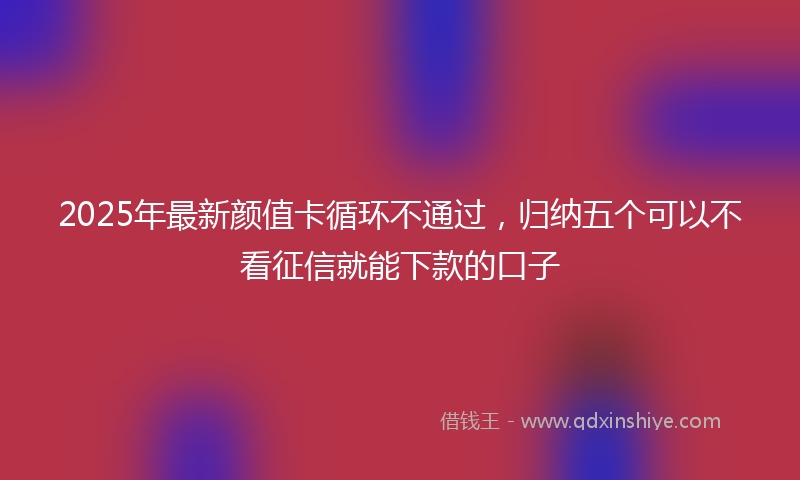 2025年最新颜值卡循环不通过，归纳五个可以不看征信就能下款的口子