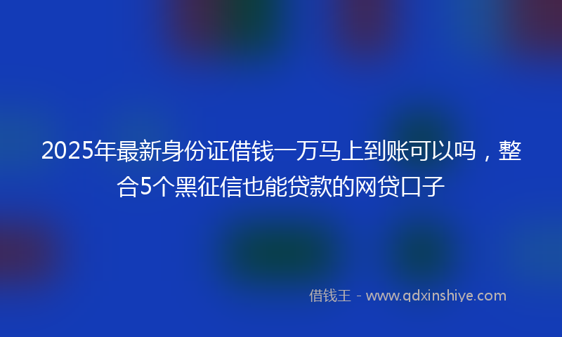 2025年最新身份证借钱一万马上到账可以吗，整合5个黑征信也能贷款的网贷口子