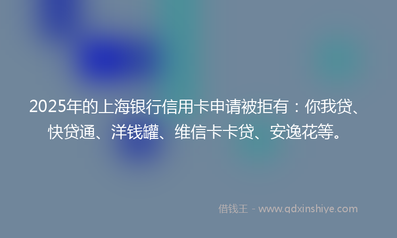 2025年的上海银行信用卡申请被拒有：你我贷、快贷通、洋钱罐、维信卡卡贷、安逸花等。