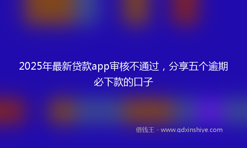 2025年最新贷款app审核不通过，分享五个逾期必下款的口子