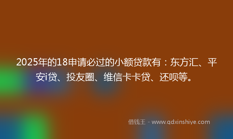 2025年的18申请必过的小额贷款有：东方汇、平安i贷、投友圈、维信卡卡贷、还呗等。