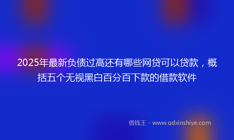 2025年最新负债过高还有哪些网贷可以贷款，概括五个无视黑白百分百下款的借款软件