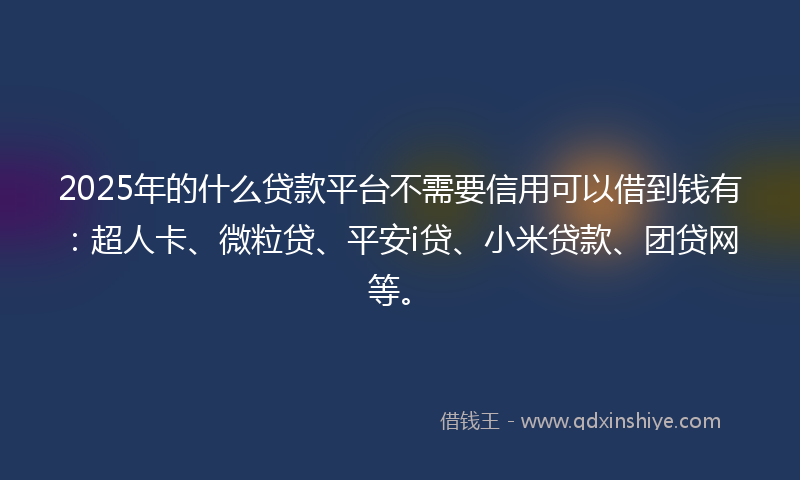 2025年的什么贷款平台不需要信用可以借到钱有：超人卡、微粒贷、平安i贷、小米贷款、团贷网等。