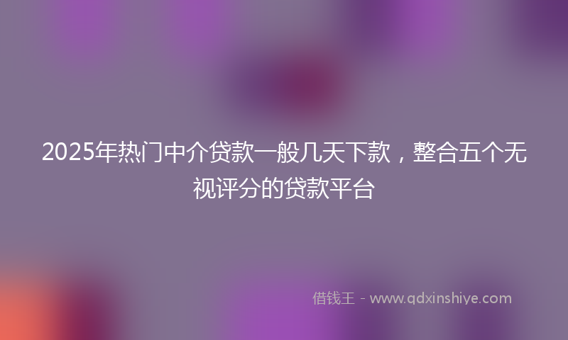 2025年热门中介贷款一般几天下款，整合五个无视评分的贷款平台