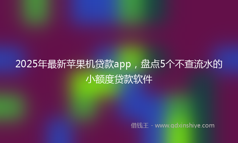2025年最新苹果机贷款app，盘点5个不查流水的小额度贷款软件