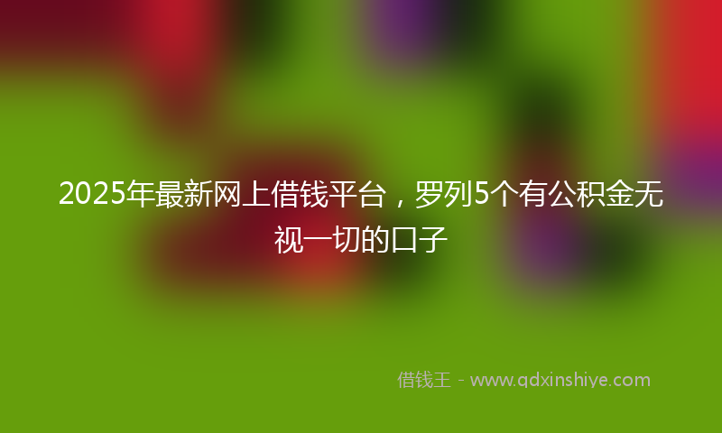 2025年最新网上借钱平台，罗列5个有公积金无视一切的口子