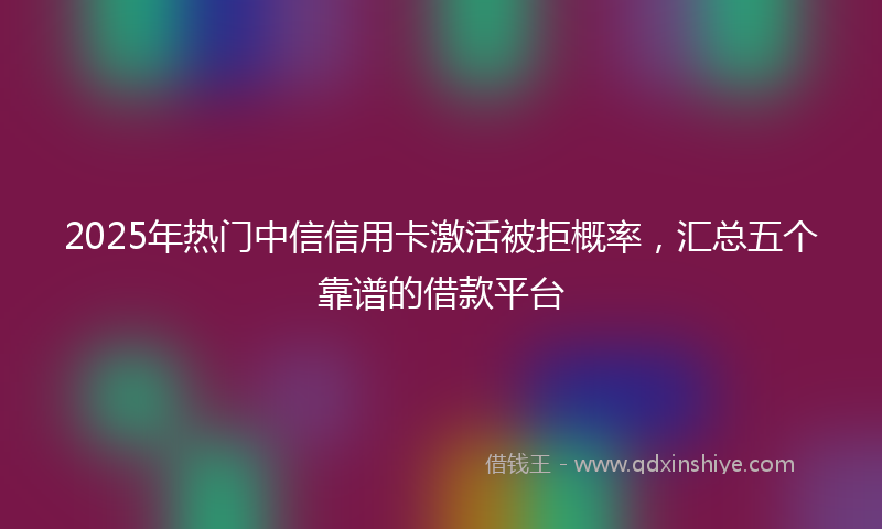 2025年热门中信信用卡激活被拒概率，汇总五个靠谱的借款平台