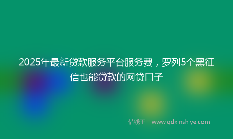 2025年最新贷款服务平台服务费，罗列5个黑征信也能贷款的网贷口子