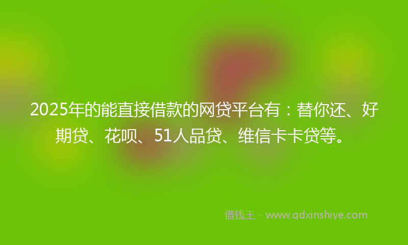 2025年的能直接借款的网贷平台有：替你还、好期贷、花呗、51人品贷、维信卡卡贷等。