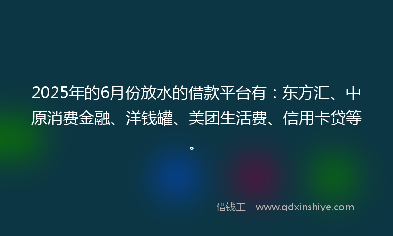 2025年的6月份放水的借款平台有：东方汇、中原消费金融、洋钱罐、美团生活费、信用卡贷等。