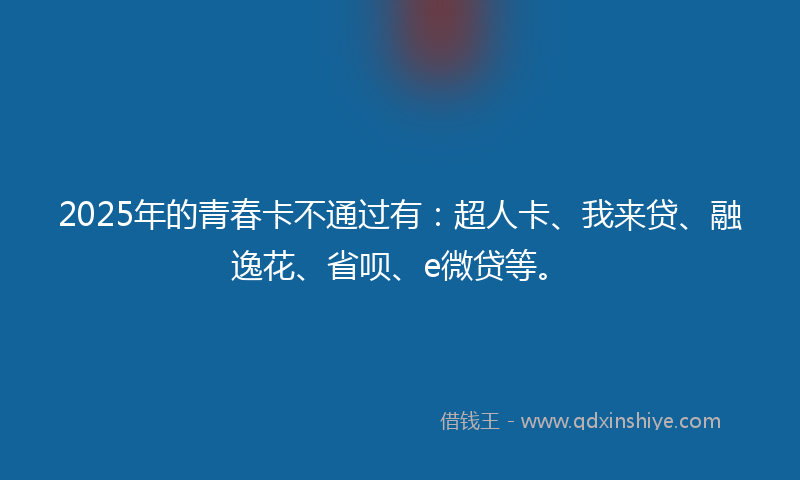 2025年的青春卡不通过有：超人卡、我来贷、融逸花、省呗、e微贷等。
