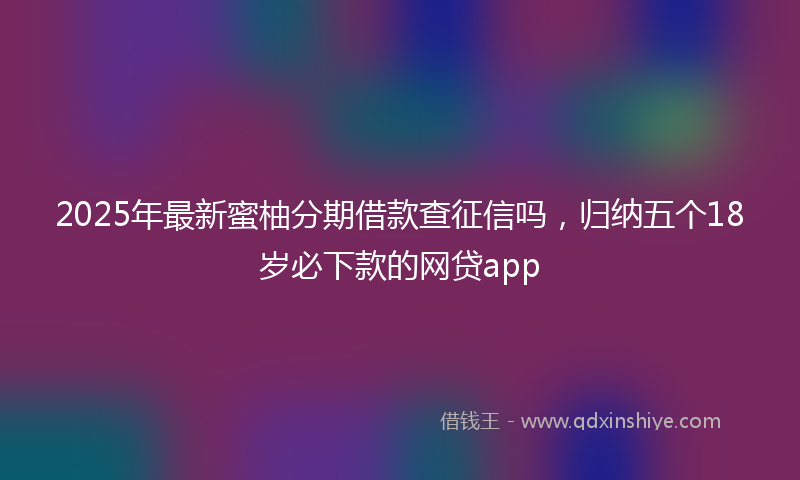 2025年最新蜜柚分期借款查征信吗，归纳五个18岁必下款的网贷app