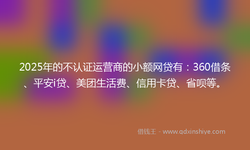 2025年的不认证运营商的小额网贷有：360借条、平安i贷、美团生活费、信用卡贷、省呗等。