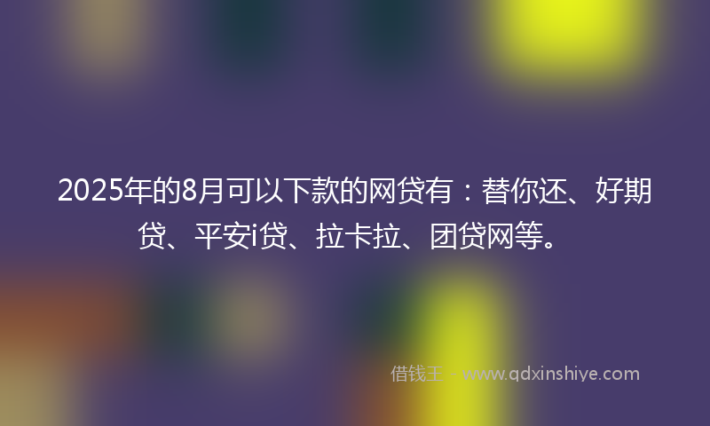 2025年的8月可以下款的网贷有：替你还、好期贷、平安i贷、拉卡拉、团贷网等。