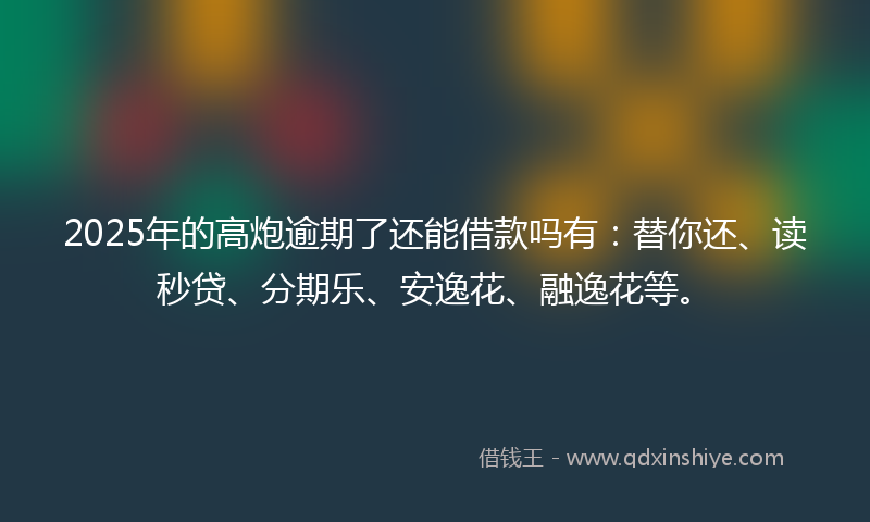 2025年的高炮逾期了还能借款吗有：替你还、读秒贷、分期乐、安逸花、融逸花等。
