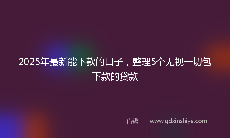 2025年最新能下款的口子，整理5个无视一切包下款的贷款